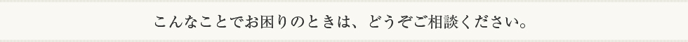 こんなことでお困りのときは、どうぞご相談ください。